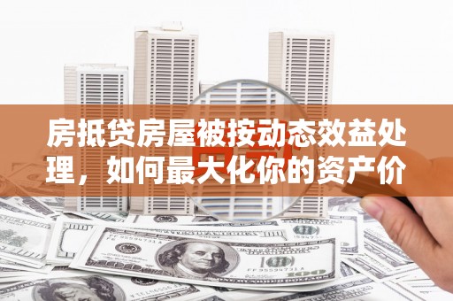 枝江房抵贷房屋被按动态效益处理，如何最大化你的资产价值？