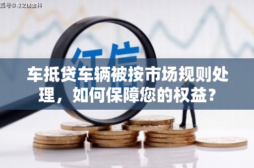 乌来车抵贷车辆被按市场规则处理，如何保障您的权益？