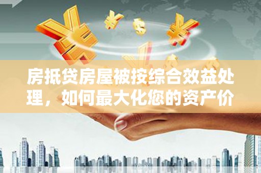 慈溪房抵贷房屋被按综合效益处理，如何最大化您的资产价值？