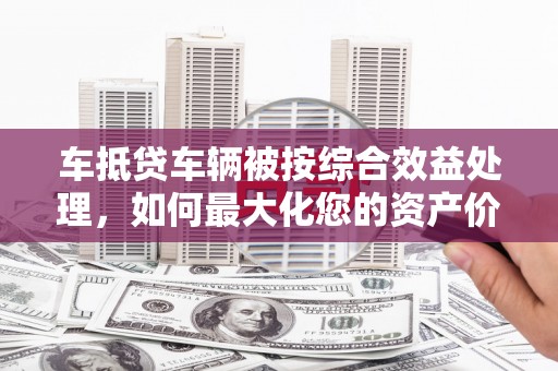 公馆车抵贷车辆被按综合效益处理，如何最大化您的资产价值？