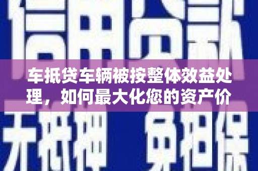 武冈车抵贷车辆被按整体效益处理，如何最大化您的资产价值？