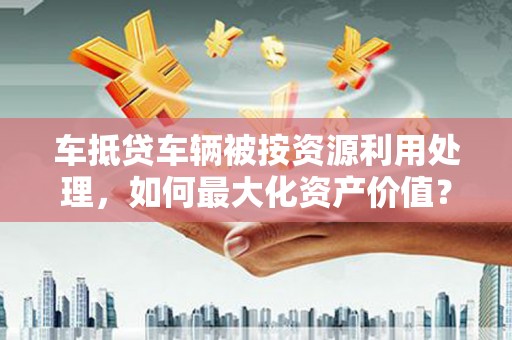 魏都车抵贷车辆被按资源利用处理，如何最大化资产价值？
