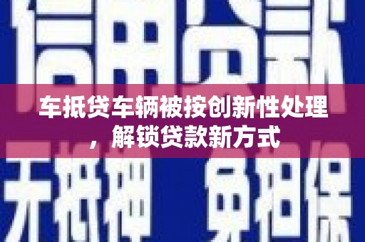 新埔车抵贷车辆被按创新性处理，解锁贷款新方式