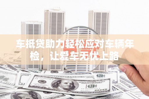 丰宁车抵贷助力轻松应对车辆年检，让爱车无忧上路