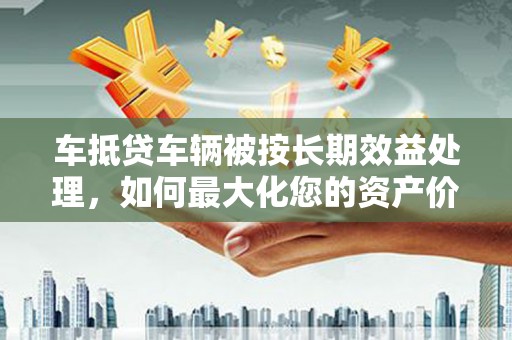 南和车抵贷车辆被按长期效益处理，如何最大化您的资产价值？