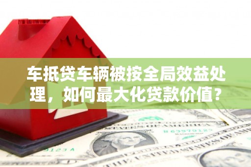 梅列车抵贷车辆被按全局效益处理，如何最大化贷款价值？