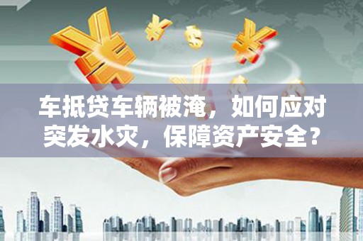 铁山港车抵贷车辆被淹，如何应对突发水灾，保障资产安全？