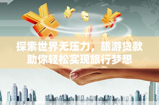 后壁探索世界无压力，旅游贷款助你轻松实现旅行梦想
