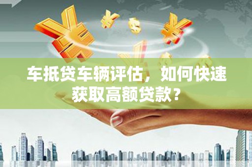 彬县车抵贷车辆评估，如何快速获取高额贷款？