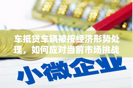 雁山车抵贷车辆被按经济形势处理，如何应对当前市场挑战？