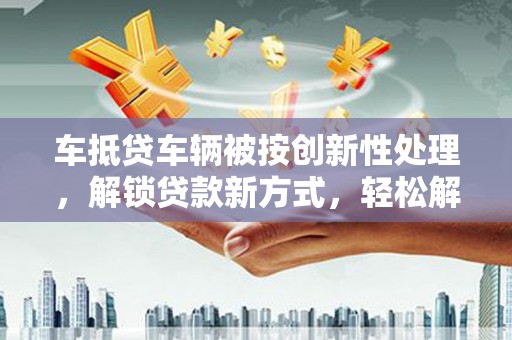泾阳车抵贷车辆被按创新性处理，解锁贷款新方式，轻松解决资金难题