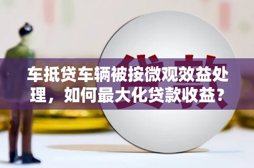 和静车抵贷车辆被按微观效益处理，如何最大化贷款收益？