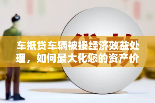 振安车抵贷车辆被按经济效益处理，如何最大化您的资产价值？
