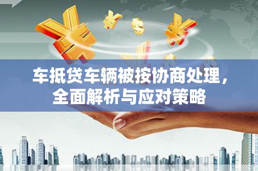曲周车抵贷车辆被按协商处理，全面解析与应对策略