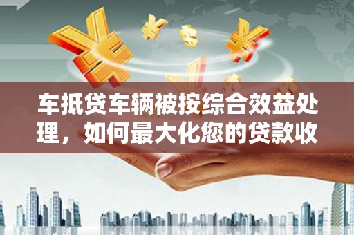 坦洲车抵贷车辆被按综合效益处理，如何最大化您的贷款收益？