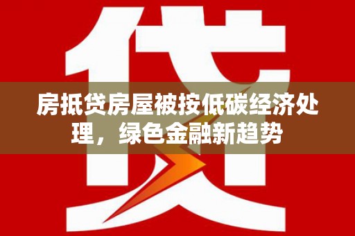 武威房抵贷房屋被按低碳经济处理，绿色金融新趋势