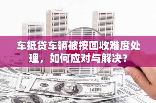 鹿草车抵贷车辆被按回收难度处理，如何应对与解决？