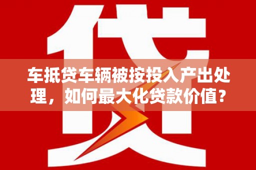 仙游车抵贷车辆被按投入产出处理，如何最大化贷款价值？