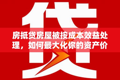 仙居房抵贷房屋被按成本效益处理，如何最大化你的资产价值？