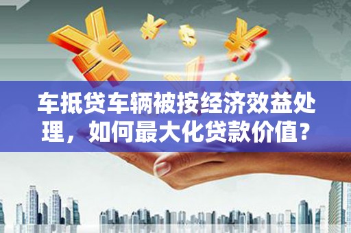 广州车抵贷车辆被按经济效益处理，如何最大化贷款价值？