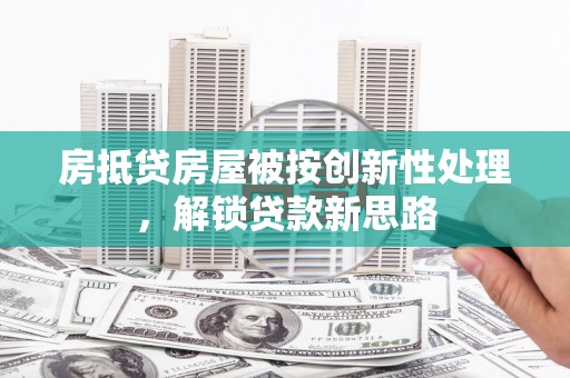 友好房抵贷房屋被按创新性处理，解锁贷款新思路