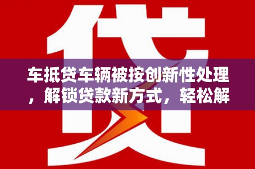 渝北车抵贷车辆被按创新性处理，解锁贷款新方式，轻松解决资金难题