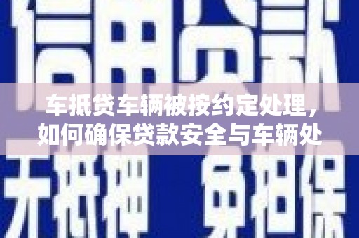宣恩车抵贷车辆被按约定处理，如何确保贷款安全与车辆处置透明？