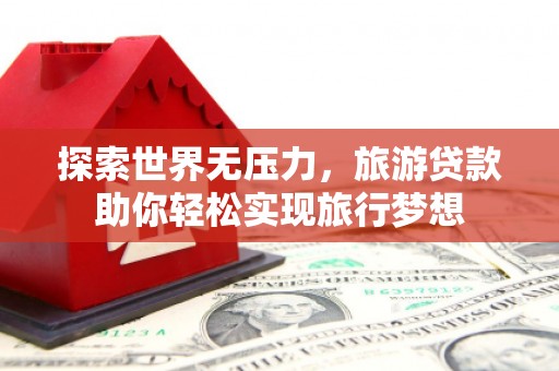 汉南探索世界无压力，旅游贷款助你轻松实现旅行梦想