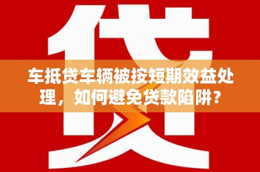 丰都车抵贷车辆被按短期效益处理，如何避免贷款陷阱？