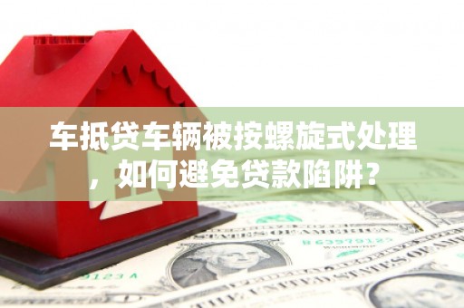 噶尔车抵贷车辆被按螺旋式处理，如何避免贷款陷阱？