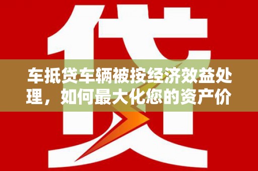 广州车抵贷车辆被按经济效益处理，如何最大化您的资产价值？