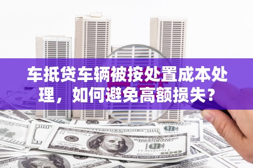 礼泉车抵贷车辆被按处置成本处理，如何避免高额损失？