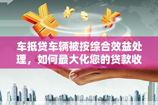 鹿野车抵贷车辆被按综合效益处理，如何最大化您的贷款收益？
