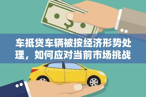 韶山车抵贷车辆被按经济形势处理，如何应对当前市场挑战？