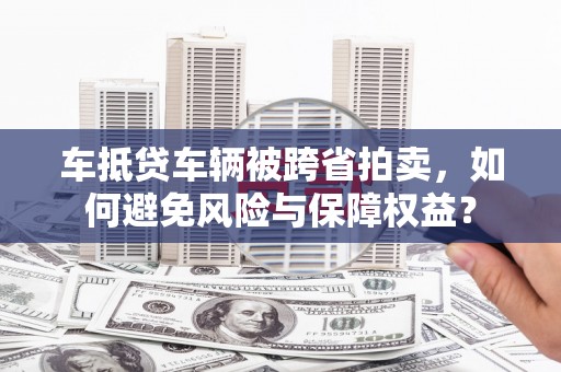 郁南车抵贷车辆被跨省拍卖，如何避免风险与保障权益？