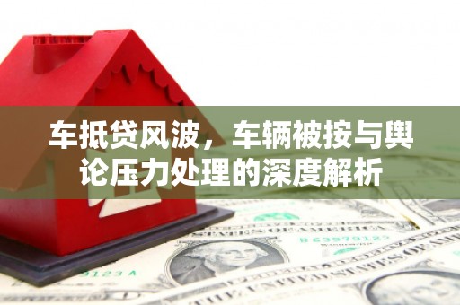 舞阳车抵贷风波，车辆被按与舆论压力处理的深度解析