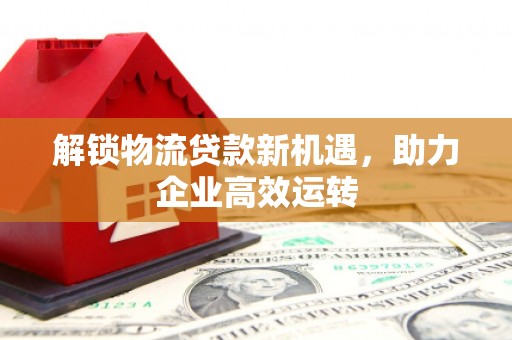 翼城解锁物流贷款新机遇，助力企业高效运转