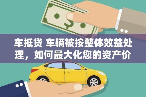 惠农车抵贷 车辆被按整体效益处理，如何最大化您的资产价值？