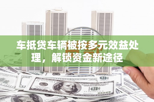 定南车抵贷车辆被按多元效益处理，解锁资金新途径