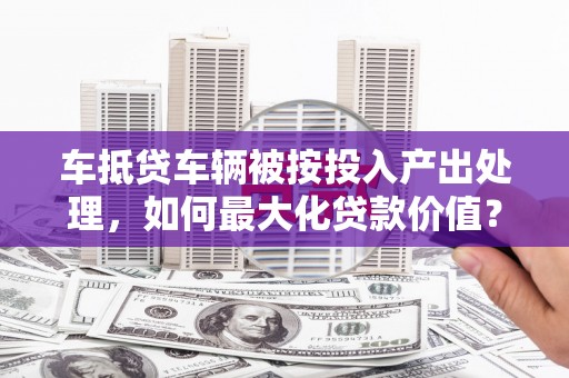 建宁车抵贷车辆被按投入产出处理，如何最大化贷款价值？