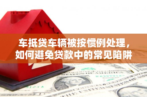 沙河口车抵贷车辆被按惯例处理，如何避免贷款中的常见陷阱？