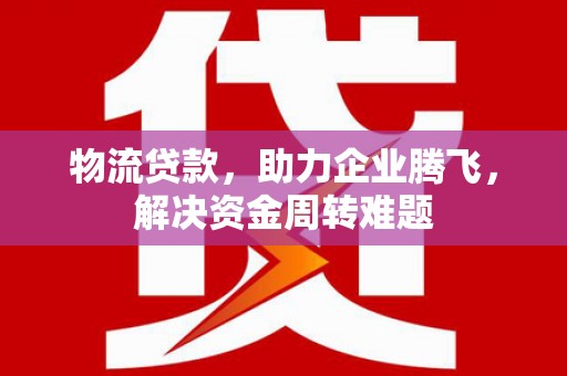文县物流贷款，助力企业腾飞，解决资金周转难题
