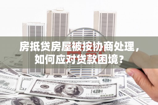 巩留房抵贷房屋被按协商处理，如何应对贷款困境？