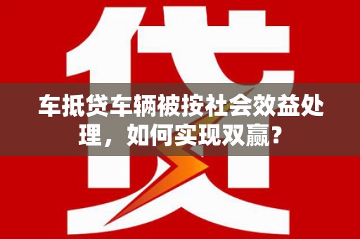 辽阳车抵贷车辆被按社会效益处理，如何实现双赢？
