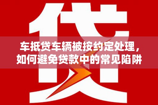 汝城车抵贷车辆被按约定处理，如何避免贷款中的常见陷阱？