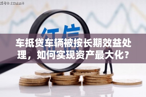 秦汉车抵贷车辆被按长期效益处理，如何实现资产最大化？