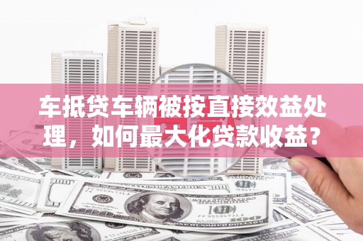 乐亭车抵贷车辆被按直接效益处理，如何最大化贷款收益？