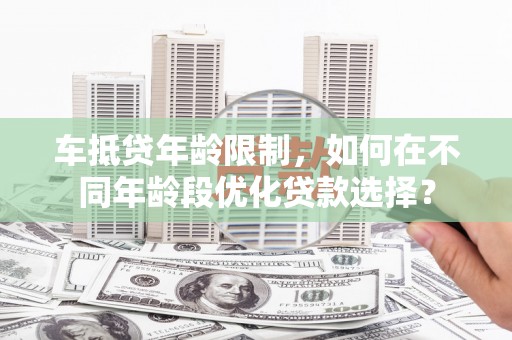 定兴车抵贷年龄限制，如何在不同年龄段优化贷款选择？