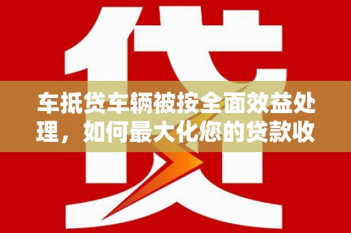 策勒车抵贷车辆被按全面效益处理，如何最大化您的贷款收益？