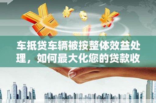 鸡西车抵贷车辆被按整体效益处理，如何最大化您的贷款收益？